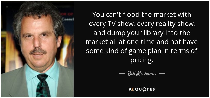 You can't flood the market with every TV show, every reality show, and dump your library into the market all at one time and not have some kind of game plan in terms of pricing. - Bill Mechanic