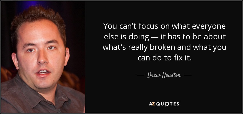 You can’t focus on what everyone else is doing — it has to be about what’s really broken and what you can do to fix it. - Drew Houston