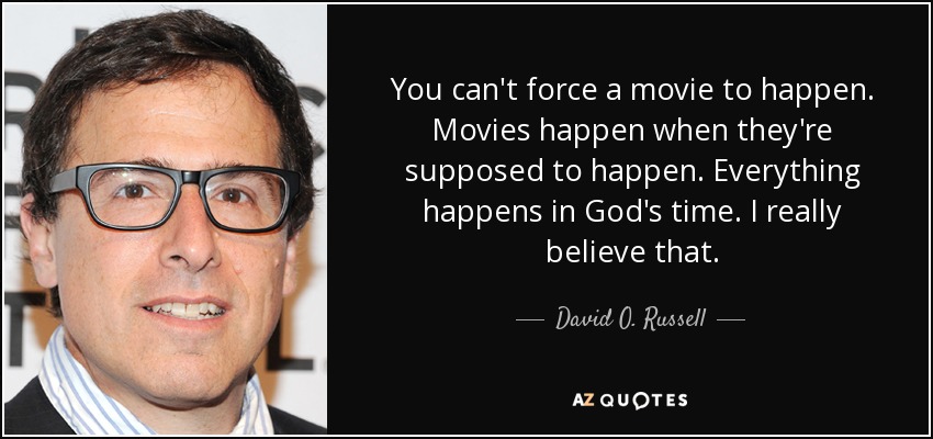 You can't force a movie to happen. Movies happen when they're supposed to happen. Everything happens in God's time. I really believe that. - David O. Russell