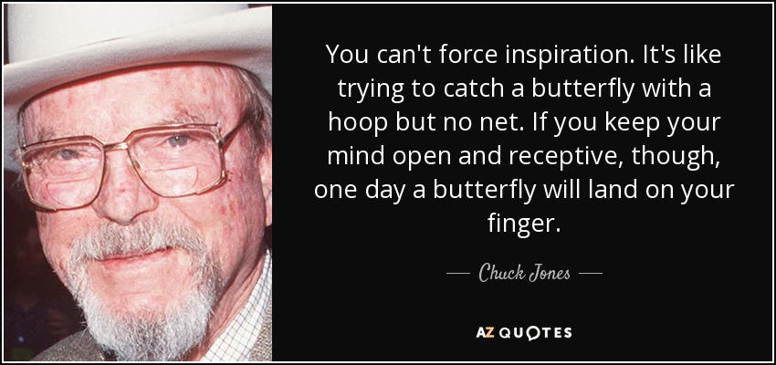 You can't force inspiration. It's like trying to catch a butterfly with a hoop but no net. If you keep your mind open and receptive, though, one day a butterfly will land on your finger. - Chuck Jones