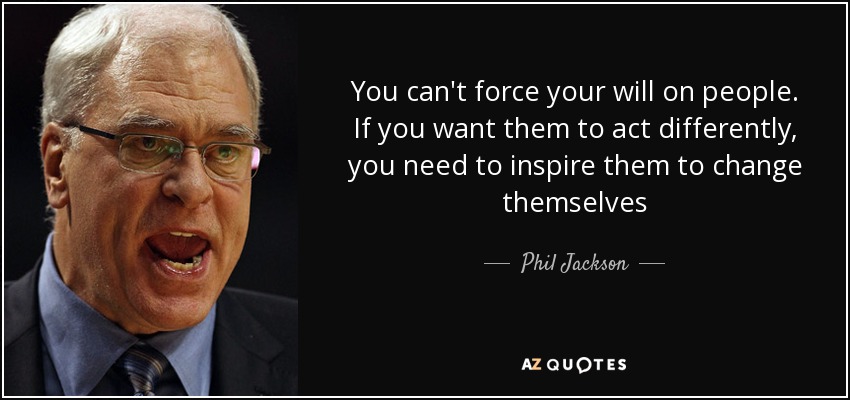 You can't force your will on people. If you want them to act differently, you need to inspire them to change themselves - Phil Jackson