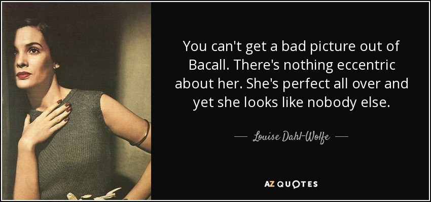 You can't get a bad picture out of Bacall. There's nothing eccentric about her. She's perfect all over and yet she looks like nobody else. - Louise Dahl-Wolfe