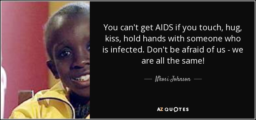 You can't get AIDS if you touch, hug, kiss, hold hands with someone who is infected. Don't be afraid of us - we are all the same! - Nkosi Johnson