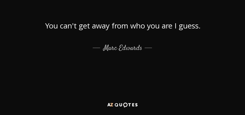 You can't get away from who you are I guess. - Marc Edwards