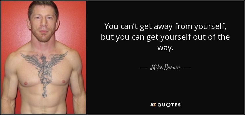 You can’t get away from yourself, but you can get yourself out of the way. - Mike Brown