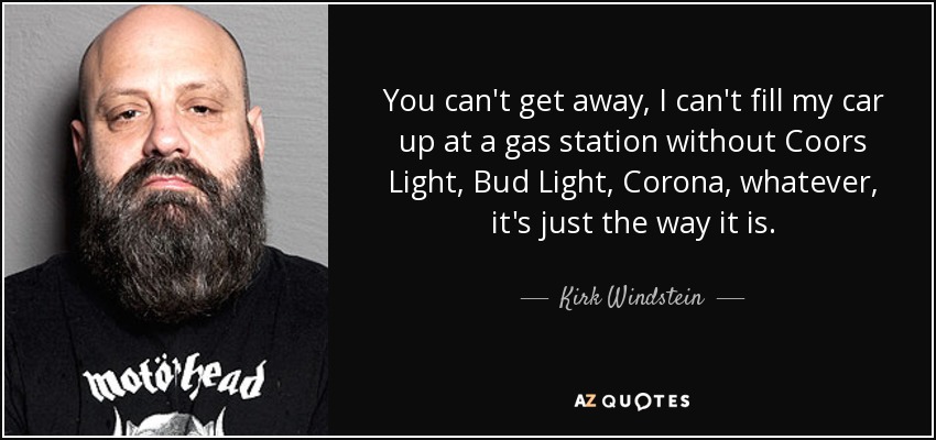 You can't get away, I can't fill my car up at a gas station without Coors Light, Bud Light, Corona, whatever, it's just the way it is. - Kirk Windstein