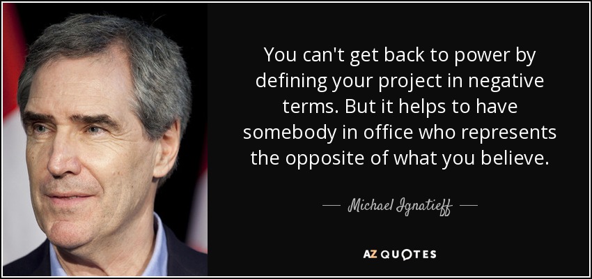 You can't get back to power by defining your project in negative terms. But it helps to have somebody in office who represents the opposite of what you believe. - Michael Ignatieff