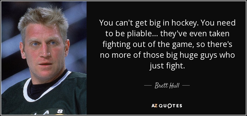 You can't get big in hockey. You need to be pliable... they've even taken fighting out of the game, so there's no more of those big huge guys who just fight. - Brett Hull