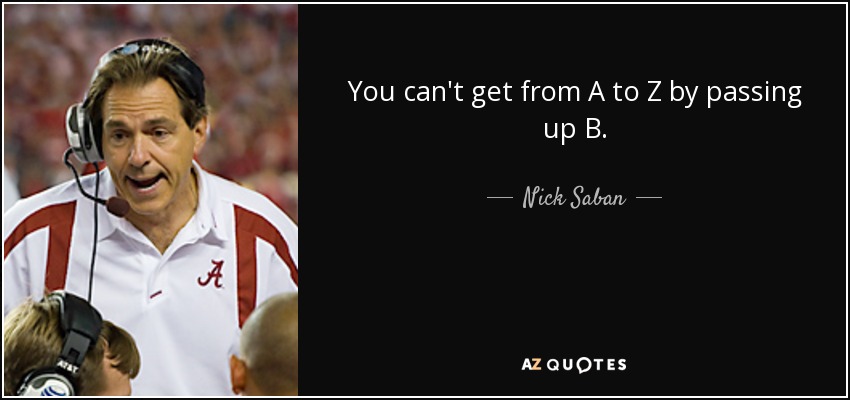You can't get from A to Z by passing up B. - Nick Saban
