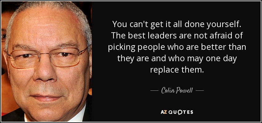 You can't get it all done yourself. The best leaders are not afraid of picking people who are better than they are and who may one day replace them. - Colin Powell