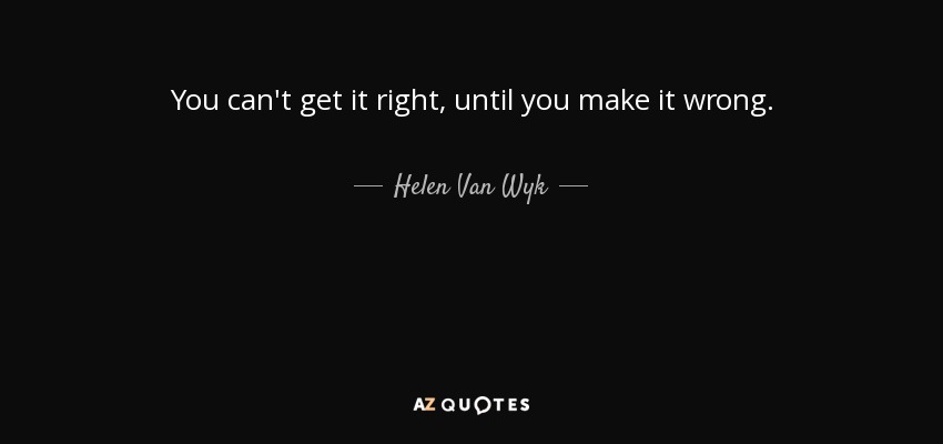 You can't get it right, until you make it wrong. - Helen Van Wyk