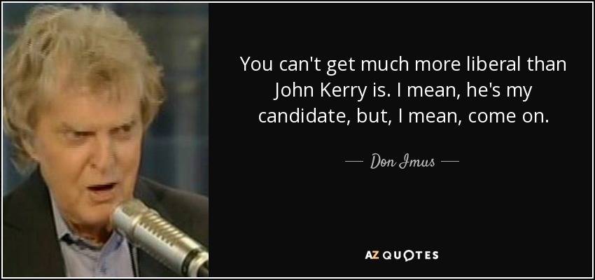 You can't get much more liberal than John Kerry is. I mean, he's my candidate, but, I mean, come on. - Don Imus