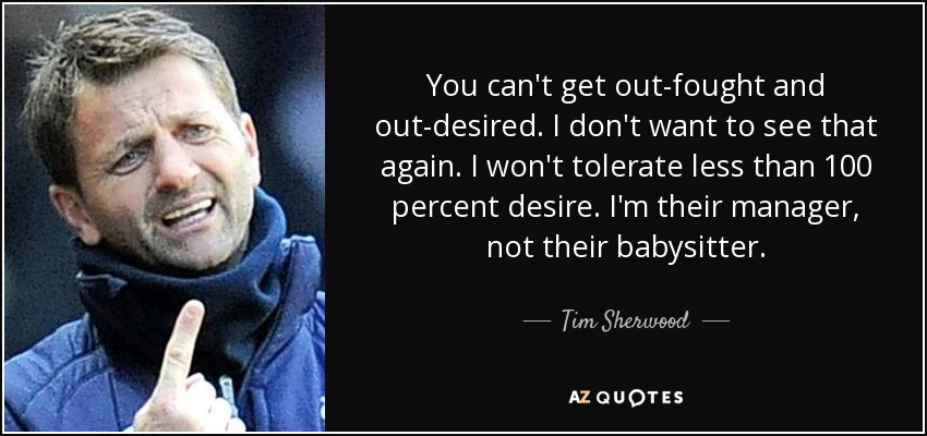 You can't get out-fought and out-desired. I don't want to see that again. I won't tolerate less than 100 percent desire. I'm their manager, not their babysitter. - Tim Sherwood