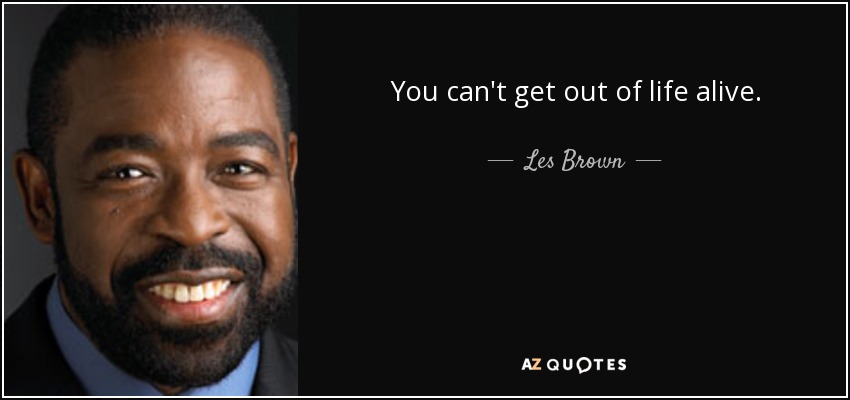 You can't get out of life alive. - Les Brown