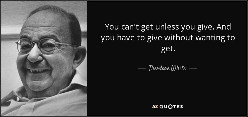 You can't get unless you give. And you have to give without wanting to get. - Theodore White