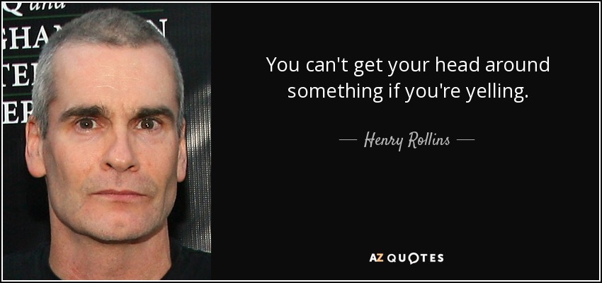 You can't get your head around something if you're yelling. - Henry Rollins