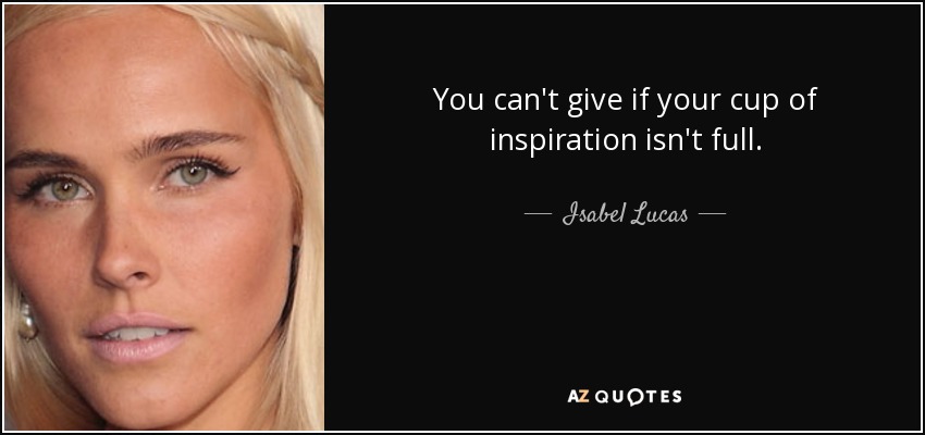 You can't give if your cup of inspiration isn't full. - Isabel Lucas