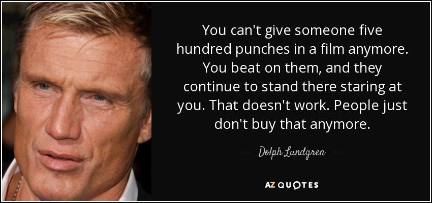 You can't give someone five hundred punches in a film anymore. You beat on them, and they continue to stand there staring at you. That doesn't work. People just don't buy that anymore. - Dolph Lundgren