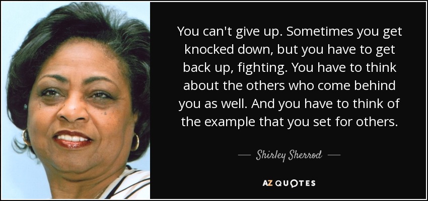 You can't give up. Sometimes you get knocked down, but you have to get back up, fighting. You have to think about the others who come behind you as well. And you have to think of the example that you set for others. - Shirley Sherrod