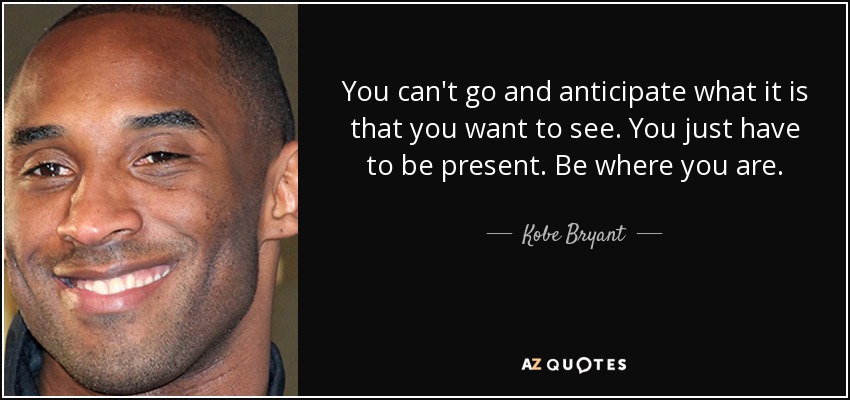 You can't go and anticipate what it is that you want to see. You just have to be present. Be where you are. - Kobe Bryant