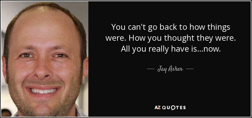 You can't go back to how things were. How you thought they were. All you really have is...now. - Jay Asher