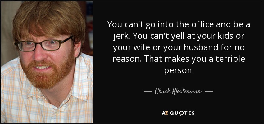 You can't go into the office and be a jerk. You can't yell at your kids or your wife or your husband for no reason. That makes you a terrible person. - Chuck Klosterman
