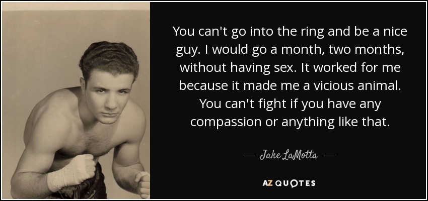 You can't go into the ring and be a nice guy. I would go a month, two months, without having sex. It worked for me because it made me a vicious animal. You can't fight if you have any compassion or anything like that. - Jake LaMotta
