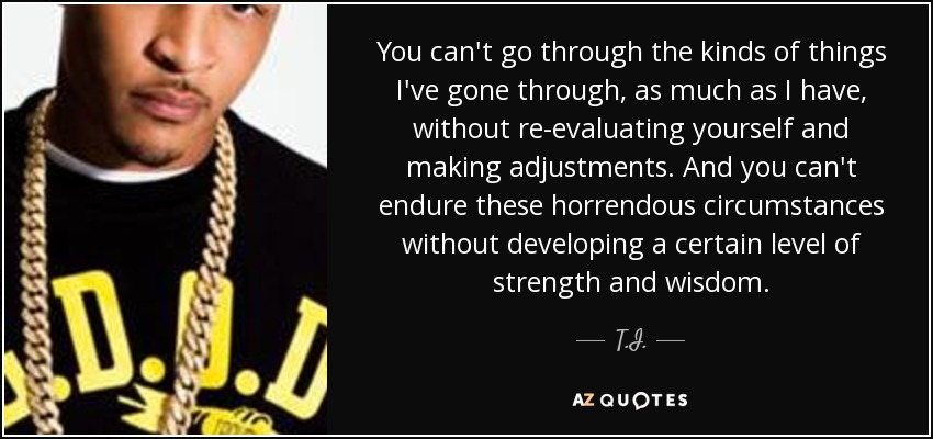 You can't go through the kinds of things I've gone through, as much as I have, without re-evaluating yourself and making adjustments. And you can't endure these horrendous circumstances without developing a certain level of strength and wisdom. - T.I.