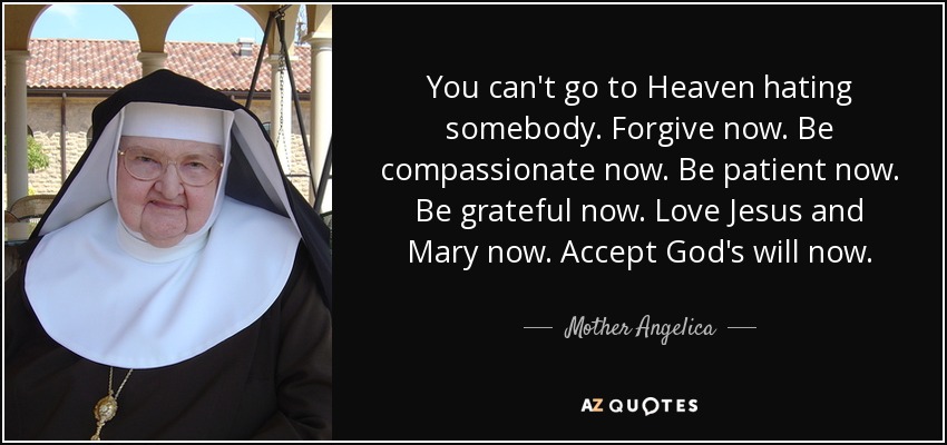 You can't go to Heaven hating somebody. Forgive now. Be compassionate now. Be patient now. Be grateful now. Love Jesus and Mary now. Accept God's will now. - Mother Angelica