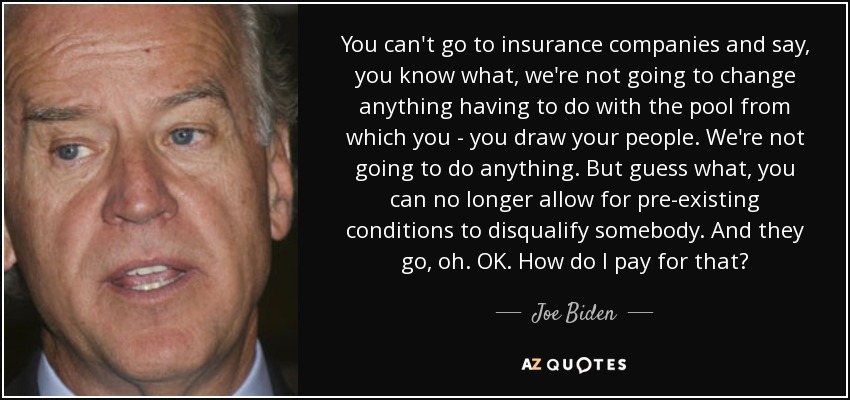 You can't go to insurance companies and say, you know what, we're not going to change anything having to do with the pool from which you - you draw your people. We're not going to do anything. But guess what, you can no longer allow for pre-existing conditions to disqualify somebody. And they go, oh. OK. How do I pay for that? - Joe Biden
