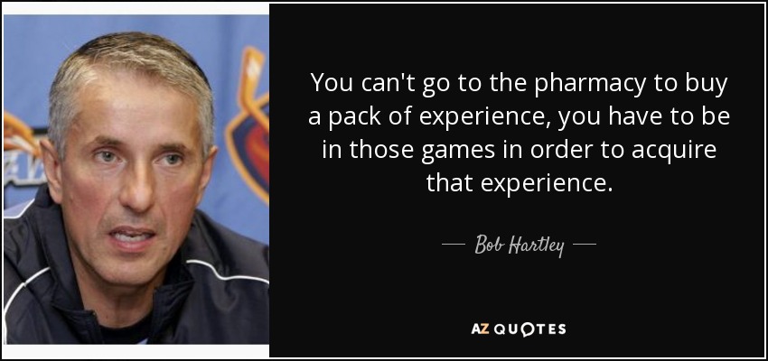 You can't go to the pharmacy to buy a pack of experience, you have to be in those games in order to acquire that experience. - Bob Hartley