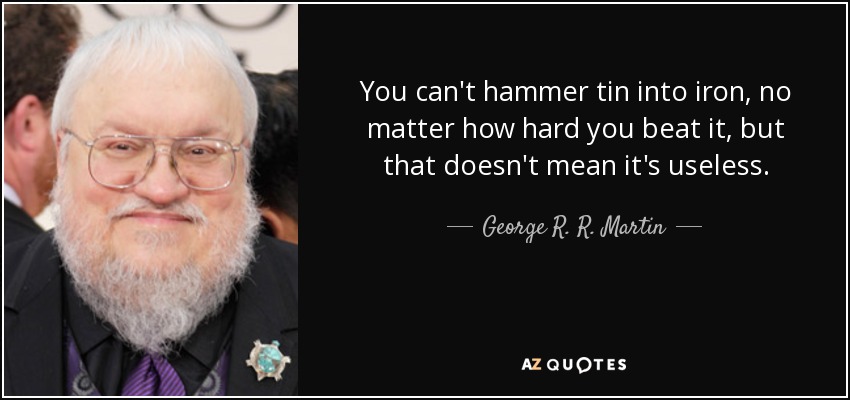 You can't hammer tin into iron, no matter how hard you beat it, but that doesn't mean it's useless. - George R. R. Martin