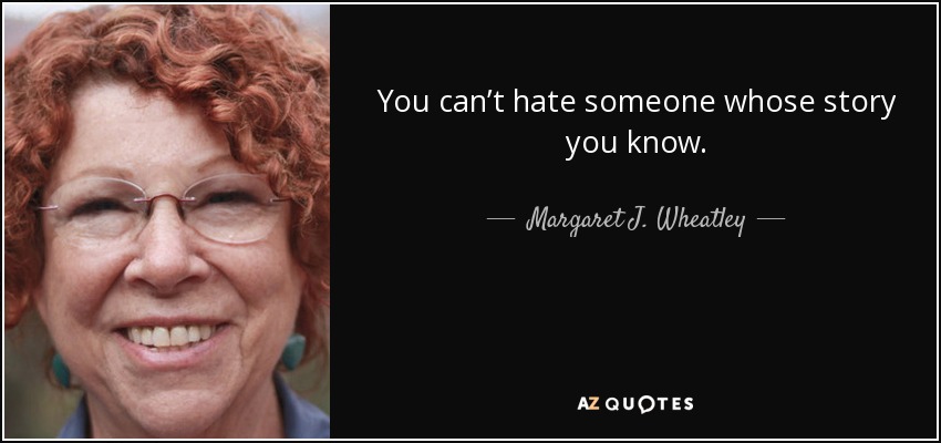 You can’t hate someone whose story you know. - Margaret J. Wheatley