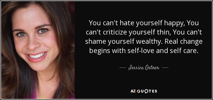 You can't hate yourself happy, You can't criticize yourself thin, You can't shame yourself wealthy. Real change begins with self-love and self care. - Jessica Ortner