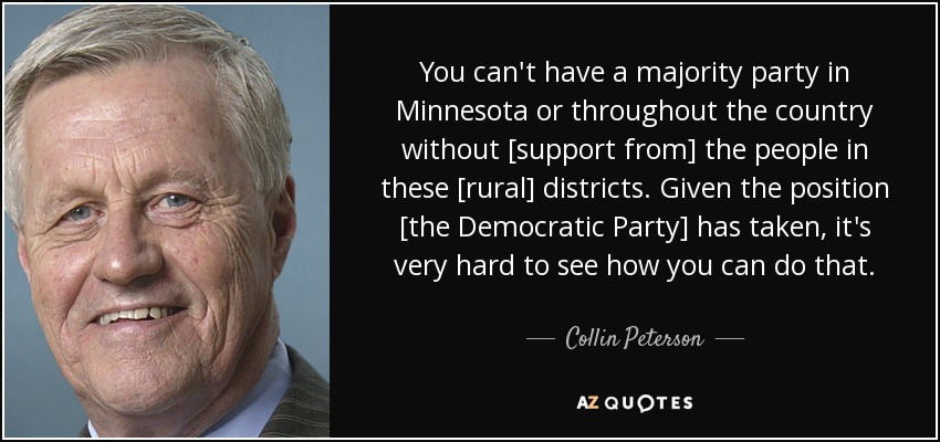 You can't have a majority party in Minnesota or throughout the country without [support from] the people in these [rural] districts. Given the position [the Democratic Party] has taken, it's very hard to see how you can do that. - Collin Peterson
