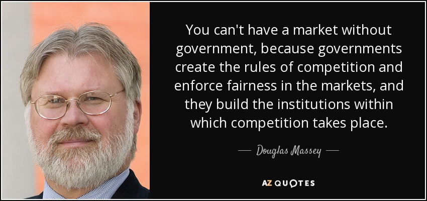 You can't have a market without government, because governments create the rules of competition and enforce fairness in the markets, and they build the institutions within which competition takes place. - Douglas Massey