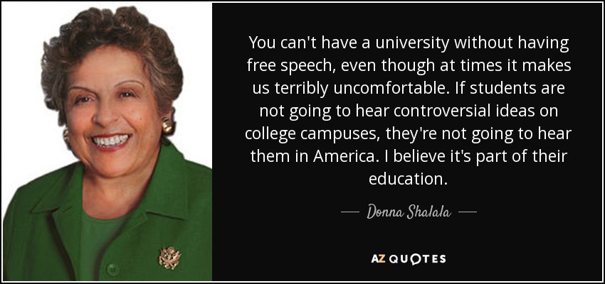 You can't have a university without having free speech, even though at times it makes us terribly uncomfortable. If students are not going to hear controversial ideas on college campuses, they're not going to hear them in America. I believe it's part of their education. - Donna Shalala