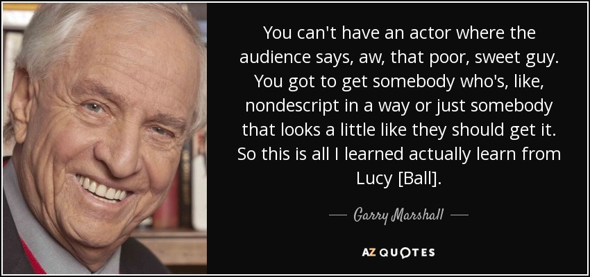 You can't have an actor where the audience says, aw, that poor, sweet guy. You got to get somebody who's, like, nondescript in a way or just somebody that looks a little like they should get it. So this is all I learned actually learn from Lucy [Ball]. - Garry Marshall
