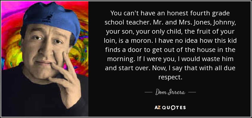 You can't have an honest fourth grade school teacher. Mr. and Mrs. Jones, Johnny, your son, your only child, the fruit of your loin, is a moron. I have no idea how this kid finds a door to get out of the house in the morning. If I were you, I would waste him and start over. Now, I say that with all due respect. - Dom Irrera