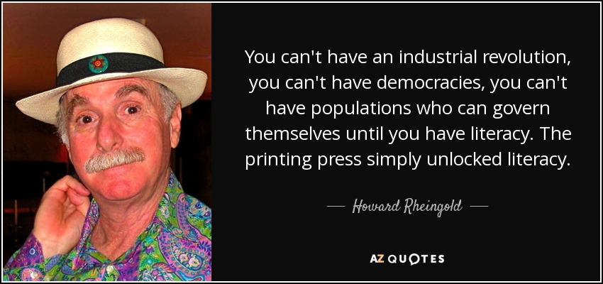 You can't have an industrial revolution, you can't have democracies, you can't have populations who can govern themselves until you have literacy. The printing press simply unlocked literacy. - Howard Rheingold