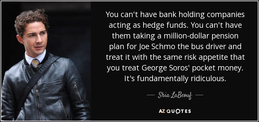 You can't have bank holding companies acting as hedge funds. You can't have them taking a million-dollar pension plan for Joe Schmo the bus driver and treat it with the same risk appetite that you treat George Soros' pocket money. It's fundamentally ridiculous. - Shia LaBeouf