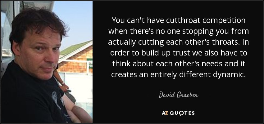 You can't have cutthroat competition when there's no one stopping you from actually cutting each other's throats. In order to build up trust we also have to think about each other's needs and it creates an entirely different dynamic. - David Graeber