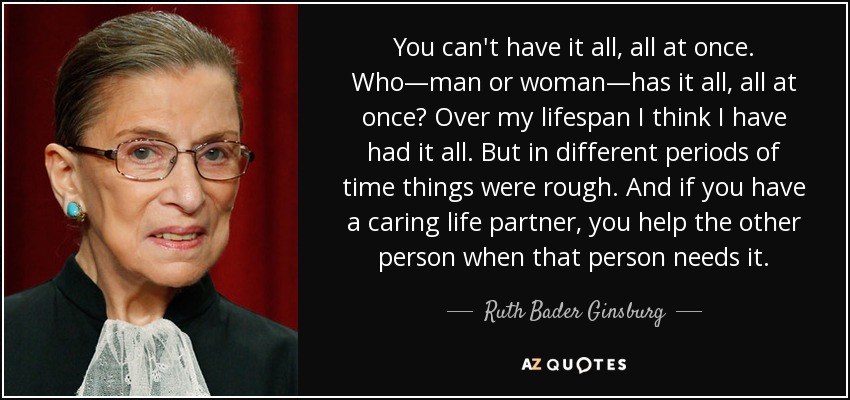 You can't have it all, all at once. Who—man or woman—has it all, all at once? Over my lifespan I think I have had it all. But in different periods of time things were rough. And if you have a caring life partner, you help the other person when that person needs it. - Ruth Bader Ginsburg