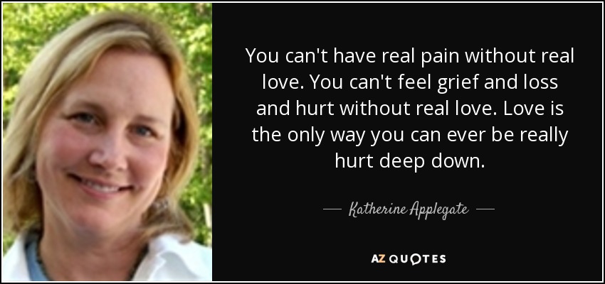 You can't have real pain without real love. You can't feel grief and loss and hurt without real love. Love is the only way you can ever be really hurt deep down. - Katherine Applegate