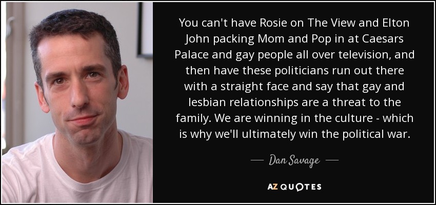 You can't have Rosie on The View and Elton John packing Mom and Pop in at Caesars Palace and gay people all over television, and then have these politicians run out there with a straight face and say that gay and lesbian relationships are a threat to the family. We are winning in the culture - which is why we'll ultimately win the political war. - Dan Savage