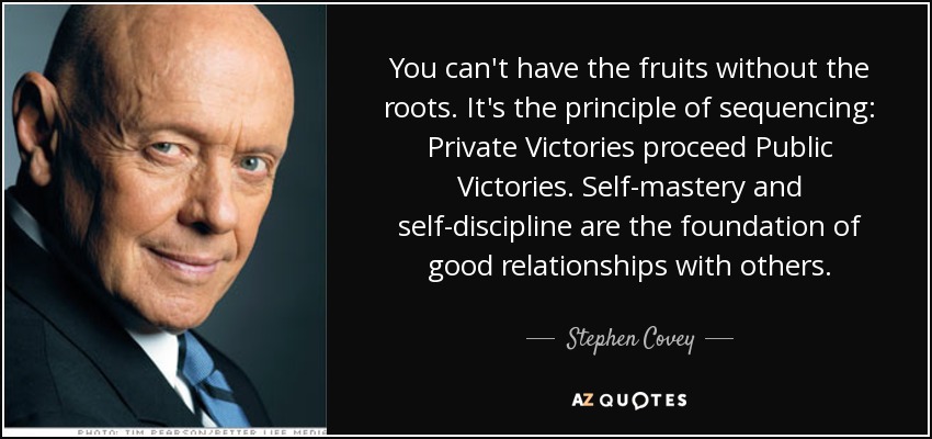 You can't have the fruits without the roots. It's the principle of sequencing: Private Victories proceed Public Victories. Self-mastery and self-discipline are the foundation of good relationships with others. - Stephen Covey
