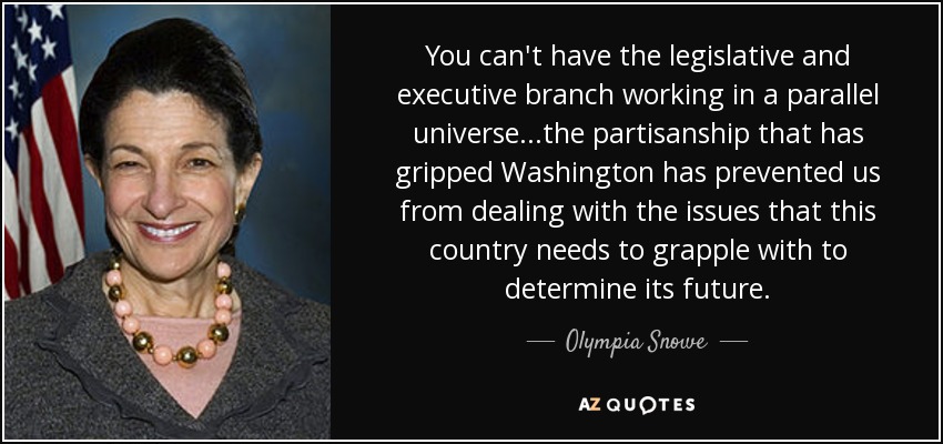 You can't have the legislative and executive branch working in a parallel universe...the partisanship that has gripped Washington has prevented us from dealing with the issues that this country needs to grapple with to determine its future. - Olympia Snowe
