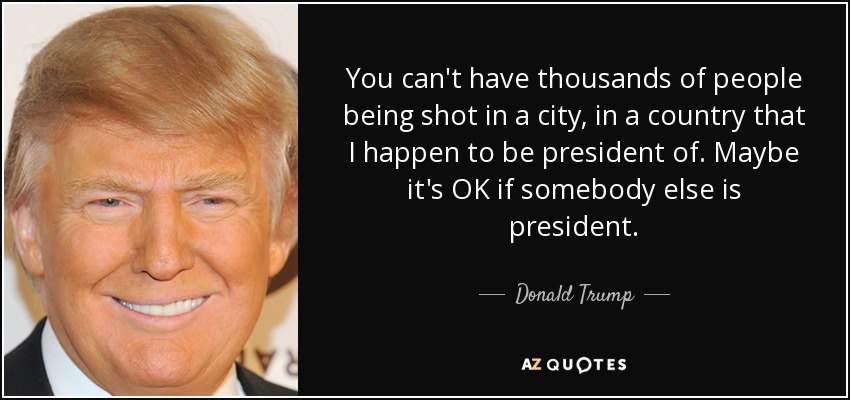 You can't have thousands of people being shot in a city, in a country that I happen to be president of. Maybe it's OK if somebody else is president. - Donald Trump