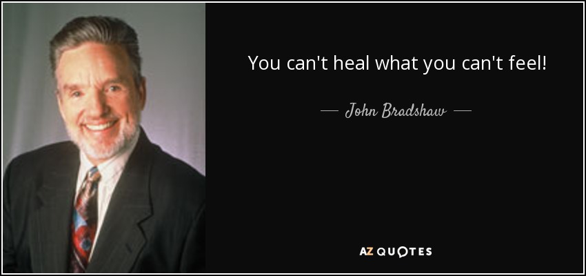 You can't heal what you can't feel! - John Bradshaw