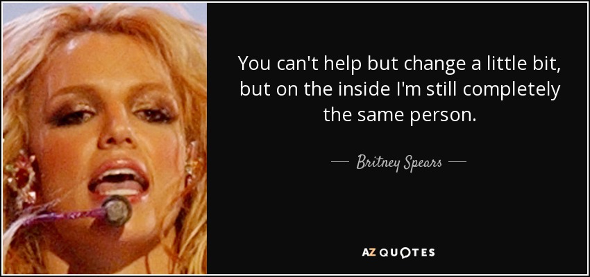 You can't help but change a little bit, but on the inside I'm still completely the same person. - Britney Spears